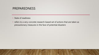 PREPAREDNESS
• State of readiness
• refers to a very concrete research-based set of actions that are taken as
precautionary measures in the face of potential disasters
 