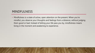 MINDFULNESS
• Mindfulness is a state of active, open attention on the present. When you’re
mindful, you observe your thoughts and feelings from a distance, without judging
them good or bad. Instead of letting your life pass you by, mindfulness means
living in the moment and awakening to experience.
 