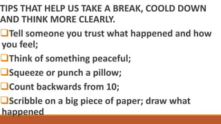 TIPS THAT HELP US TAKE A BREAK, COOLD DOWN
AND THINK MORE CLEARLY.
Tell someone you trust what happened and how
you feel;
Think of something peaceful;
Squeeze or punch a pillow;
Count backwards from 10;
Scribble on a big piece of paper; draw what
happened
 