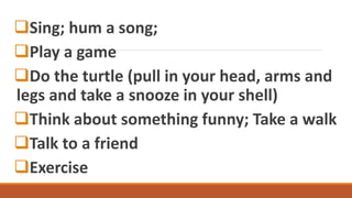 Sing; hum a song;
Play a game
Do the turtle (pull in your head, arms and
legs and take a snooze in your shell)
Think about something funny; Take a walk
Talk to a friend
Exercise
 