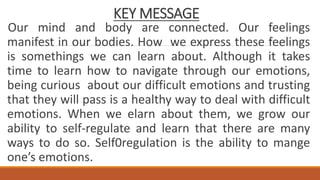 KEY MESSAGE
Our mind and body are connected. Our feelings
manifest in our bodies. How we express these feelings
is somethings we can learn about. Although it takes
time to learn how to navigate through our emotions,
being curious about our difficult emotions and trusting
that they will pass is a healthy way to deal with difficult
emotions. When we elarn about them, we grow our
ability to self-regulate and learn that there are many
ways to do so. Self0regulation is the ability to mange
one’s emotions.
 