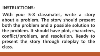INSTRUCTIONS:
With your 5-8 classmates, write a story
about a problem. The story should present
both the problem and a possible solution to
the problem. It should have plot, characters,
conflict/problem, and resolution. Ready to
present the story through roleplay to the
class.
 