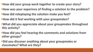 How did your group work together to create your story?
How was your experince of finding a solution to the problem?
How did roleplaying the solution make you feel?
How did it feel working with your groupmates?
What did you appreciate about your groupmates throughout
this activity?
How did you feel hearing the comments and solutions from
other groups?
Did you discover anything about your groupmates or
classmates? What are they?
 