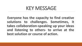 KEY MESSAGE
Everyone has the capacity to find creative
solutions to challenges. Sometimes, it
takes collaboration-speaking up your ideas
and listening to others- to arrive at the
best solution or course of action.
 