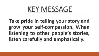 KEY MESSAGE
Take pride in telling your story and
grow your self-compassion. When
listening to other people’s stories,
listen carefully and emphatically.
 