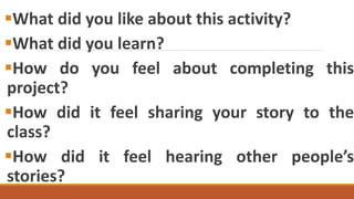 What did you like about this activity?
What did you learn?
How do you feel about completing this
project?
How did it feel sharing your story to the
class?
How did it feel hearing other people’s
stories?
 