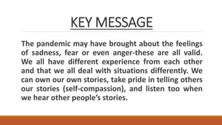 KEY MESSAGE
The pandemic may have brought about the feelings
of sadness, fear or even anger-these are all valid.
We all have different experience from each other
and that we all deal with situations differently. We
can own our own stories, take pride in telling others
our stories (self-compassion), and listen too when
we hear other people’s stories.
 