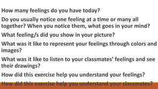 How many feelings do you have today?
Do you usually notice one feeling at a time or many all
together? When you notice them, what goes in your mind?
What feeling/s did you show in your picture?
What was it like to represent your feelings through colors and
images?
What was it like to listen to your classmates’ feelings and see
their drawings?
How did this exercise help you understand your feelings?
How did this exercise help you understand your classmates?
 