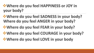 Where do you feel HAPPINESS or JOY in
your body?
Where do you feel SADNESS in your body?
Where do you feel ANGER in your body?
Where do you feel FEAR in your body?
Where do you feel COURAGE in your body?
Where do you feel LOVE in your body
 