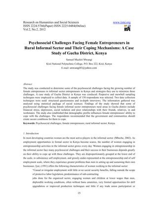Research on Humanities and Social Sciences                                                www.iiste.org
ISSN 2224-5766(Paper) ISSN 2225-0484(Online)
Vol.2, No.2, 2012



   Psychosocial Challenges Facing Female Entrepreneurs in
 Rural Informal Sector and Their Coping Mechanisms: A Case
                Study of Gucha District, Kenya
                                            Samuel Muchiri Mwangi
                        Kisii National Polytechnic College, P.O. Box 222, Kisii, Kenya
                                       E-mail: smwangi83@yahoo.com




Abstract
The study was conducted to determine some of the psychosocial challenges facing the growing number of
female entrepreneurs in informal sector entrepreneurs in Kenya and strategies they use to minimize these
challenges. A case study of Gucha District in Kenya was conduced. Purposive and snowball sampling
techniques were employed to collect data. A sample of 150 respondents was selected. Two data collection
techniques were used: structured questionnaire and in-depth interviews. The information gathered was
analyzed using statistical package of social sciences. Findings of the study showed that some of
psychosocial challenges facing female informal sector entrepreneurs rural areas in Gucha district include
financial stress, depression, social isolation and poor relationships with their friends, relatives, in and
workmates. The study also established that demographic profile influences female entrepreneurs’ ability to
cope with the challenges. The respondents recommended that the government and communities should
create secure conditions for them to cope.
Keywords: Psychosocial challenges; female entrepreneurs; rural informal sector; Kenya.


1. Introduction
In most developing countries women are the most active players in the informal sector. (Mbeche, 2002). As
employment opportunities in formal sector in Kenya become scarce, the number of women engaging in
entrepreneurship activities in the informal sector grows every day. Women engaging in entrepreneurship in
the informal sector face many psychosocial challenges and their success in their businesses depends greatly
on their ability to cope up with these challenges. They are disproportionately grouped at the lower end of
the scale, in subsistence self employment, and grossly under-represented at the entrepreneurship end of self
employment scale, where they experience greater problems than men in setting up and sustaining their own
businesses. Iyer, (1991) offers the following characteristics of women working in the informal sector:
           “Casual or irregular employment with little or no social security benefits, falling outside the scope
           of protective labor legislation, predominance of sub-contracting
           jobs done for the organized sector, engaging women and children at lower wages than men,
           deplorable working conditions, often without basic amenities, very limited opportunities for skill
           upgradation or improved production techniques and little if any trade union participation or

                                                       15
 