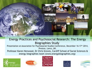 Energy Practices and Psychosocial Research: The Energy
Biographies Study
Presentation at Association for Psychosocial Studies Conference, December 16-17th
2014,
Preston, Lancs, UK.
Professor Karen Henwood, Dr Chris Groves, Cardiff School of Social Sciences &
energy biographies team (www.energybiographies.org)
 