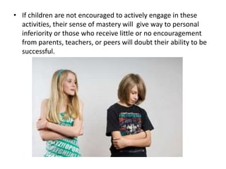 • If children are not encouraged to actively engage in these
activities, their sense of mastery will give way to personal
inferiority or those who receive little or no encouragement
from parents, teachers, or peers will doubt their ability to be
successful.

 