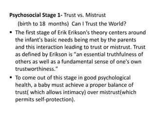 Psychosocial Stage 1- Trust vs. Mistrust
(birth to 18 months) Can I Trust the World?
 The first stage of Erik Erikson's t...