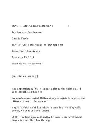 PSYCHOSOCIAL DEVELOPMENT 1
Psychosocial Development
Chanda Crews
PSY 104 Child and Adolescent Development
Instructor: Julian Achim
December 13, 2019
Psychosocial Development
- 1 -
[no notes on this page]
Age-appropriate refers to the particular age in which a child
goes through as a mode of
the development period. Different psychologists have given out
different views on the various
stages in which a child develops in consideration of specific
events, which take place (Cherry,
2018). The first stage outlined by Erikson in his development
theory is none other than the hope,
 
