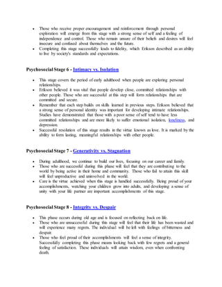  Those who receive proper encouragement and reinforcement through personal
exploration will emerge from this stage with a strong sense of self and a feeling of
independence and control. Those who remain unsure of their beliefs and desires will feel
insecure and confused about themselves and the future.
 Completing this stage successfully leads to fidelity, which Erikson described as an ability
to live by society's standards and expectations.
Psychosocial Stage 6 - Intimacy vs. Isolation
 This stage covers the period of early adulthood when people are exploring personal
relationships.
 Erikson believed it was vital that people develop close, committed relationships with
other people. Those who are successful at this step will form relationships that are
committed and secure.
 Remember that each step builds on skills learned in previous steps. Erikson believed that
a strong sense of personal identity was important for developing intimate relationships.
Studies have demonstrated that those with a poor sense of self tend to have less
committed relationships and are more likely to suffer emotional isolation, loneliness, and
depression.
 Successful resolution of this stage results in the virtue known as love. It is marked by the
ability to form lasting, meaningful relationships with other people.
Psychosocial Stage 7 - Generativity vs. Stagnation
 During adulthood, we continue to build our lives, focusing on our career and family.
 Those who are successful during this phase will feel that they are contributing to the
world by being active in their home and community. Those who fail to attain this skill
will feel unproductive and uninvolved in the world.
 Care is the virtue achieved when this stage is handled successfully. Being proud of your
accomplishments, watching your children grow into adults, and developing a sense of
unity with your life partner are important accomplishments of this stage.
Psychosocial Stage 8 - Integrity vs. Despair
 This phase occurs during old age and is focused on reflecting back on life.
 Those who are unsuccessful during this stage will feel that their life has been wasted and
will experience many regrets. The individual will be left with feelings of bitterness and
despair.
 Those who feel proud of their accomplishments will feel a sense of integrity.
Successfully completing this phase means looking back with few regrets and a general
feeling of satisfaction. These individuals will attain wisdom, even when confronting
death.
 