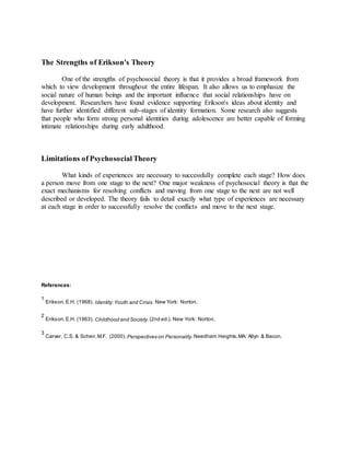 The Strengths of Erikson's Theory
One of the strengths of psychosocial theory is that it provides a broad framework from
which to view development throughout the entire lifespan. It also allows us to emphasize the
social nature of human beings and the important influence that social relationships have on
development. Researchers have found evidence supporting Erikson's ideas about identity and
have further identified different sub-stages of identity formation. Some research also suggests
that people who form strong personal identities during adolescence are better capable of forming
intimate relationships during early adulthood.
Limitations of Psychosocial Theory
What kinds of experiences are necessary to successfully complete each stage? How does
a person move from one stage to the next? One major weakness of psychosocial theory is that the
exact mechanisms for resolving conflicts and moving from one stage to the next are not well
described or developed. The theory fails to detail exactly what type of experiences are necessary
at each stage in order to successfully resolve the conflicts and move to the next stage.
References:
1
Erikson,E.H. (1968). Identity:Youth and Crisis. New York: Norton.
2
Erikson,E.H. (1963). Childhood and Society.(2nd ed.). New York: Norton.
3
Carver, C.S. & Scheir,M.F. (2000). Perspectives on Personality.Needham Heights,MA: Allyn & Bacon.
 