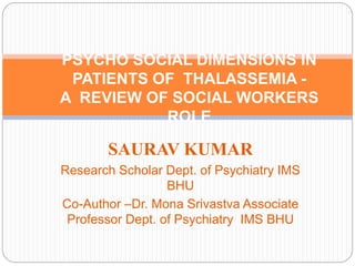 SAURAV KUMAR
Research Scholar Dept. of Psychiatry IMS
BHU
Co-Author –Dr. Mona Srivastva Associate
Professor Dept. of Psychiatry IMS BHU
PSYCHO SOCIAL DIMENSIONS IN
PATIENTS OF THALASSEMIA -
A REVIEW OF SOCIAL WORKERS
ROLE
 