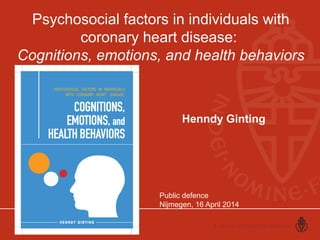 Psychosocial factors in individuals with 
coronary heart disease: 
Cognitions, emotions, and health behaviors 
Henndy Ginting 
Public defence 
Nijmegen, 16 April 2014 
 