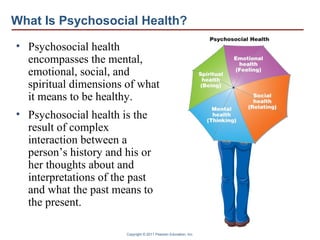 Copyright © 2011 Pearson Education, Inc.
What Is Psychosocial Health?
• Psychosocial health
encompasses the mental,
emotional, social, and
spiritual dimensions of what
it means to be healthy.
• Psychosocial health is the
result of complex
interaction between a
person’s history and his or
her thoughts about and
interpretations of the past
and what the past means to
the present.
 