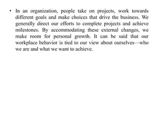 • In an organization, people take on projects, work towards
different goals and make choices that drive the business. We
generally direct our efforts to complete projects and achieve
milestones. By accommodating these external changes, we
make room for personal growth. It can be said that our
workplace behavior is tied to our view about ourselves—who
we are and what we want to achieve.
 