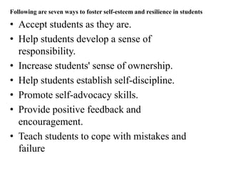 Following are seven ways to foster self-esteem and resilience in students
• Accept students as they are.
• Help students develop a sense of
responsibility.
• Increase students' sense of ownership.
• Help students establish self-discipline.
• Promote self-advocacy skills.
• Provide positive feedback and
encouragement.
• Teach students to cope with mistakes and
failure
 