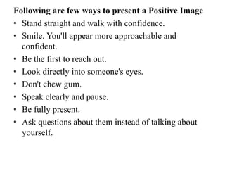 Following are few ways to present a Positive Image
• Stand straight and walk with confidence.
• Smile. You'll appear more approachable and
confident.
• Be the first to reach out.
• Look directly into someone's eyes.
• Don't chew gum.
• Speak clearly and pause.
• Be fully present.
• Ask questions about them instead of talking about
yourself.
 