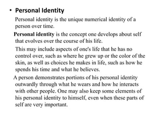 • Personal Identity
Personal identity is the unique numerical identity of a
person over time.
Personal identity is the concept one develops about self
that evolves over the course of his life.
This may include aspects of one's life that he has no
control over, such as where he grew up or the color of the
skin, as well as choices he makes in life, such as how he
spends his time and what he believes.
A person demonstrates portions of his personal identity
outwardly through what he wears and how he interacts
with other people. One may also keep some elements of
his personal identity to himself, even when these parts of
self are very important.
 