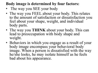 Body image is determined by four factors:
• The way you SEE your body
• The way you FEEL about your body. This relates
to the amount of satisfaction or dissatisfaction you
feel about your shape, weight, and individual
body parts.
• The way you THINK about your body. This can
lead to preoccupation with body shape and
weight.
• Behaviors in which you engage as a result of your
body image encompass your behavioral body
image. When a person is dissatisfied with the way
he/she looks, he may isolate himself as he feels
bad about his appearance.
 