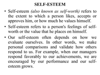 SELF-ESTEEM
• Self-esteem (also known as self-worth) refers to
the extent to which a person likes, accepts or
approves him, or how much he values himself.
• Self-esteem refers to a person's feelings of self-
worth or the value that he places on himself.
• Our self-esteem often depends on how we
evaluate ourselves. In other words, we make
personal comparisons and validate how others
respond to us. For example, when our managers
respond favorably to our achievements, we are
encouraged by our performance and our self-
esteem grows.
 