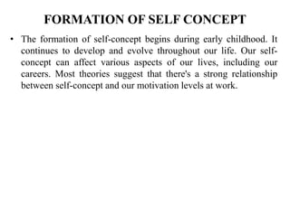FORMATION OF SELF CONCEPT
• The formation of self-concept begins during early childhood. It
continues to develop and evolve throughout our life. Our self-
concept can affect various aspects of our lives, including our
careers. Most theories suggest that there's a strong relationship
between self-concept and our motivation levels at work.
 