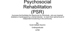 Psychosocial
                  Rehabilitation
                     (PSR)
 A process that facilitates the opportunity for individuals - who are impaired,
disabled or handicapped by a mental disorder - to reach their optimal level of
                 independent functioning in the community.

                                   By:
                           Farah Adibah Kasmin
                              Undergraduate
                                  UiTM
 