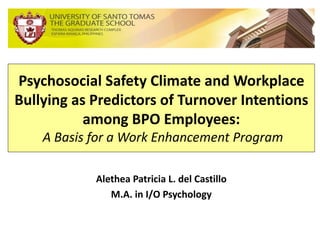 Psychosocial Safety Climate and Workplace
Bullying as Predictors of Turnover Intentions
among BPO Employees:
A Basis for a Work Enhancement Program
Alethea Patricia L. del Castillo
M.A. in I/O Psychology
 