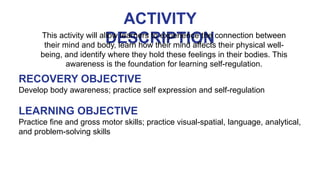 ACTIVITY
DESCRIPTION
This activity will allow learners to experience the connection between
their mind and body, learn how their mind affects their physical well-
being, and identify where they hold these feelings in their bodies. This
awareness is the foundation for learning self-regulation.
RECOVERY OBJECTIVE
Develop body awareness; practice self expression and self-regulation
LEARNING OBJECTIVE
Practice fine and gross motor skills; practice visual-spatial, language, analytical,
and problem-solving skills
 