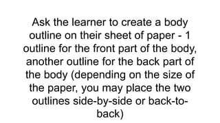 Ask the learner to create a body
outline on their sheet of paper - 1
outline for the front part of the body,
another outline for the back part of
the body (depending on the size of
the paper, you may place the two
outlines side-by-side or back-to-
back)
 