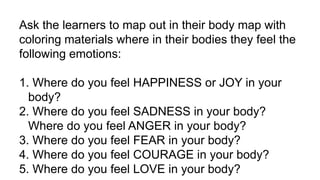 Ask the learners to map out in their body map with
coloring materials where in their bodies they feel the
following emotions:
1. Where do you feel HAPPINESS or JOY in your
body?
2. Where do you feel SADNESS in your body?
Where do you feel ANGER in your body?
3. Where do you feel FEAR in your body?
4. Where do you feel COURAGE in your body?
5. Where do you feel LOVE in your body?
 