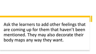 Ask the learners to add other feelings that
are coming up for them that haven’t been
mentioned. They may also decorate their
body maps any way they want.
 