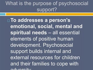 What is the purpose of psychosocial
support?
 To addresses a person's
emotional, social, mental and
spiritual needs – all essential
elements of positive human
development. Psychosocial
support builds internal and
external resources for children
and their families to cope with
 