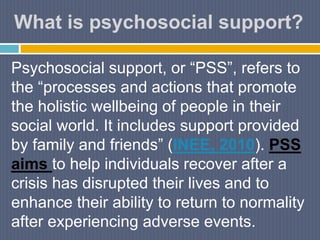 What is psychosocial support?
Psychosocial support, or “PSS”, refers to
the “processes and actions that promote
the holistic wellbeing of people in their
social world. It includes support provided
by family and friends” (INEE, 2010). PSS
aims to help individuals recover after a
crisis has disrupted their lives and to
enhance their ability to return to normality
after experiencing adverse events.
 