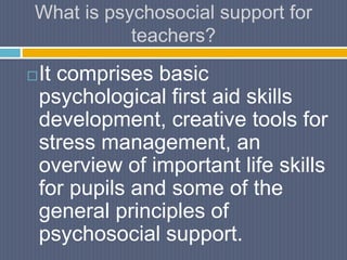 What is psychosocial support for
teachers?
It comprises basic
psychological first aid skills
development, creative tools for
stress management, an
overview of important life skills
for pupils and some of the
general principles of
psychosocial support.
 