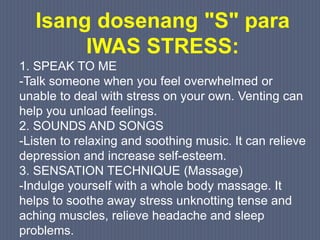 Isang dosenang "S" para
IWAS STRESS:
1. SPEAK TO ME
-Talk someone when you feel overwhelmed or
unable to deal with stress on your own. Venting can
help you unload feelings.
2. SOUNDS AND SONGS
-Listen to relaxing and soothing music. It can relieve
depression and increase self-esteem.
3. SENSATION TECHNIQUE (Massage)
-Indulge yourself with a whole body massage. It
helps to soothe away stress unknotting tense and
aching muscles, relieve headache and sleep
problems.
 