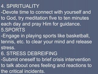 4. SPIRITUALITY
-Devote time to connect with yourself and
to God, try meditation five to ten minutes
each day and pray Him for guidance.
5.SPORTS
-Engage in playing sports like basketball,
tennis, etc. to clear your mind and release
stress.
6. STRESS DEBREIFING
-Submit oneself to brief crisis intervention
to talk about ones feeling and reactions to
the critical incidents.
 