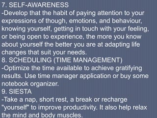 7. SELF-AWARENESS
-Develop that the habit of paying attention to your
expressions of though, emotions, and behaviour,
knowing yourself, getting in touch with your feeling,
or being open to experience, the more you know
about yourself the better you are at adapting life
changes that suit your needs.
8. SCHEDULING (TIME MANAGEMENT)
-Optimize the time available to achieve gratifying
results. Use time manager application or buy some
notebook organizer.
9. SIESTA
-Take a nap, short rest, a break or recharge
"yourself" to improve productivity. It also help relax
the mind and body muscles.
 