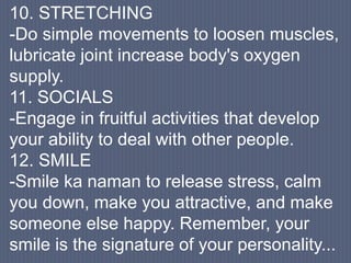 10. STRETCHING
-Do simple movements to loosen muscles,
lubricate joint increase body's oxygen
supply.
11. SOCIALS
-Engage in fruitful activities that develop
your ability to deal with other people.
12. SMILE
-Smile ka naman to release stress, calm
you down, make you attractive, and make
someone else happy. Remember, your
smile is the signature of your personality...
 