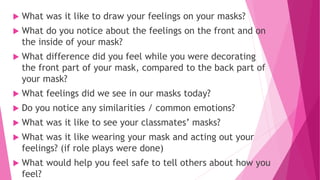  What was it like to draw your feelings on your masks?
 What do you notice about the feelings on the front and on
the inside of your mask?
 What difference did you feel while you were decorating
the front part of your mask, compared to the back part of
your mask?
 What feelings did we see in our masks today?
 Do you notice any similarities / common emotions?
 What was it like to see your classmates’ masks?
 What was it like wearing your mask and acting out your
feelings? (if role plays were done)
 What would help you feel safe to tell others about how you
feel?
 