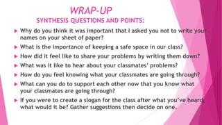 WRAP-UP
SYNTHESIS QUESTIONS AND POINTS:
 Why do you think it was important that I asked you not to write your
names on your sheet of paper?
 What is the importance of keeping a safe space in our class?
 How did it feel like to share your problems by writing them down?
 What was it like to hear about your classmates’ problems?
 How do you feel knowing what your classmates are going through?
 What can you do to support each other now that you know what
your classmates are going through?
 If you were to create a slogan for the class after what you’ve heard,
what would it be? Gather suggestions then decide on one.
 