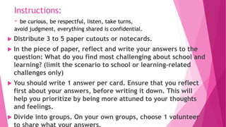Instructions:
- be curious, be respectful, listen, take turns,
avoid judgment, everything shared is confidential.
 Distribute 3 to 5 paper cutouts or notecards.
 In the piece of paper, reflect and write your answers to the
question: What do you find most challenging about school and
learning? (limit the scenario to school or learning-related
challenges only)
 You should write 1 answer per card. Ensure that you reflect
first about your answers, before writing it down. This will
help you prioritize by being more attuned to your thoughts
and feelings.
 Divide into groups. On your own groups, choose 1 volunteer
to share what your answers.
 