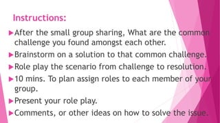 Instructions:
After the small group sharing, What are the common
challenge you found amongst each other.
Brainstorm on a solution to that common challenge.
Role play the scenario from challenge to resolution.
10 mins. To plan assign roles to each member of your
group.
Present your role play.
Comments, or other ideas on how to solve the issue.
 