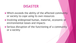 DISASTER
 Which exceeds the ability of the affected community
or society to cope using its own resources
 Involving widespread human, material, economic or
environmental losses and impacts
 Serious disruption of the functioning of a community
or a society
 