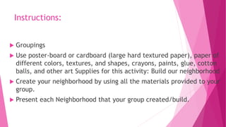 Instructions:
 Groupings
 Use poster-board or cardboard (large hard textured paper), paper of
different colors, textures, and shapes, crayons, paints, glue, cotton
balls, and other art Supplies for this activity: Build our neighborhood
 Create your neighborhood by using all the materials provided to your
group.
 Present each Neighborhood that your group created/build.
 