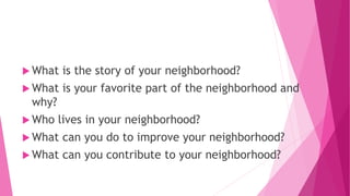  What is the story of your neighborhood?
 What is your favorite part of the neighborhood and
why?
 Who lives in your neighborhood?
 What can you do to improve your neighborhood?
 What can you contribute to your neighborhood?
 